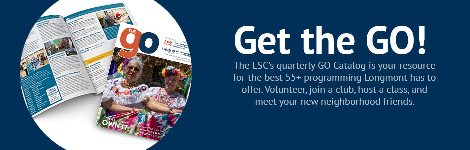 Get the GO! The LSC's quarterly GO Catalog is your resource for the best 55+ programming Longmont has to offer. Volunteer, join a club, host a class, and meet your new neighborhood friends.